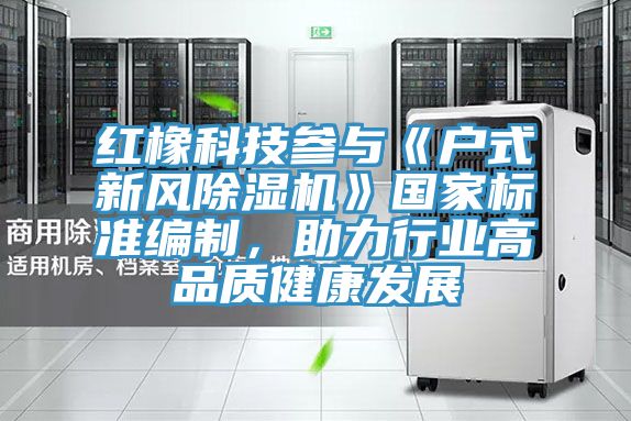 紅橡科技參與《戶式新風除濕機》國家標準編制,助力行業(yè)高品質健康發(fā)展